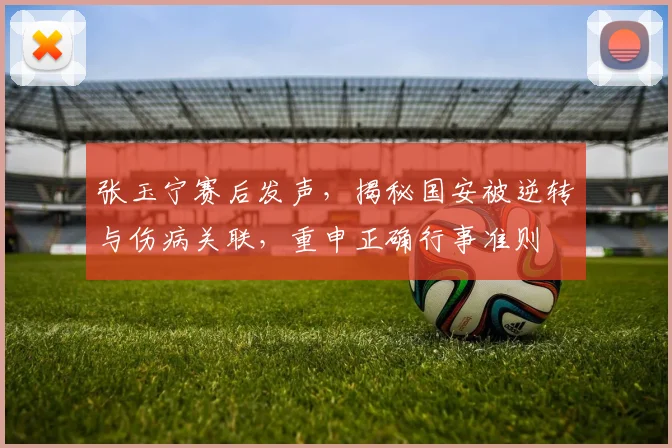 张玉宁赛后发声,揭秘国安被逆转与伤病关联,重申正确行事准则
