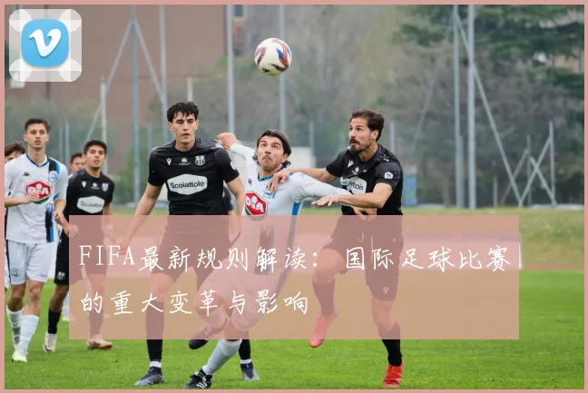 FIFA最新规则解读：国际足球比赛的重大变革与影响