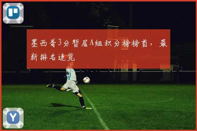墨西哥3分暂居A组积分榜榜首,最新排名速览