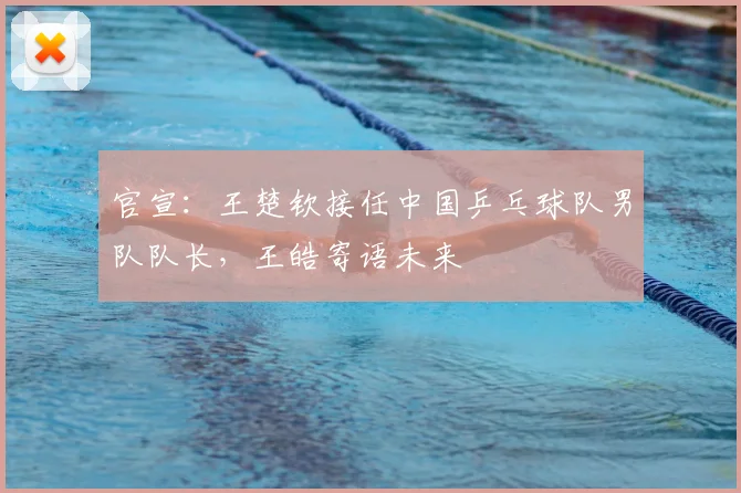 官宣：王楚钦接任中国乒乓球队男队队长，王皓寄语未来