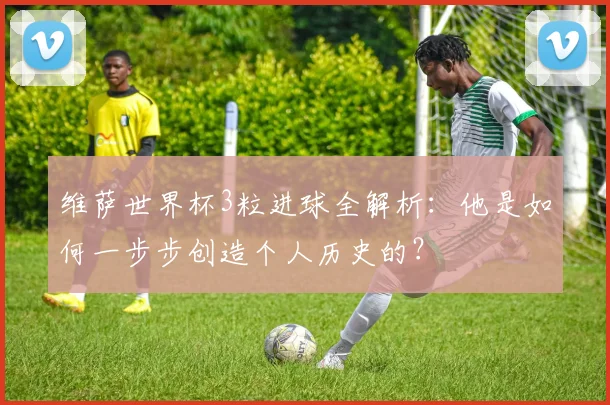维萨世界杯3粒进球全解析：他是如何一步步创造个人历史的？
